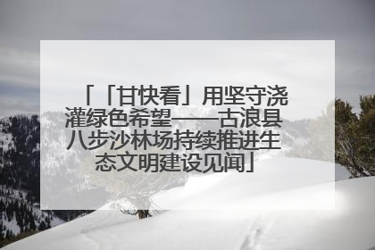 「甘快看」用坚守浇灌绿色希望——古浪县八步沙林场持续推进生态文明建设见闻