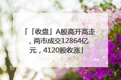 「收盘」A股高开高走，两市成交12864亿元，4120股收涨