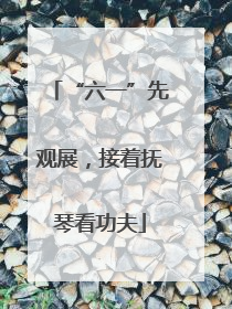 “六一”先观展，接着抚琴看功夫