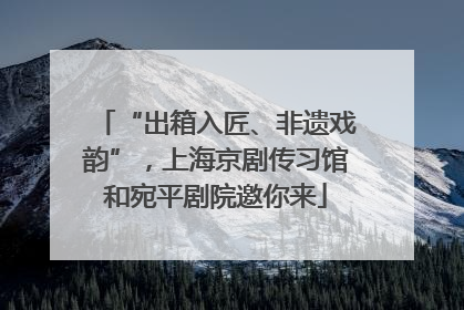 “出箱入匠、非遗戏韵”，上海京剧传习馆和宛平剧院邀你来