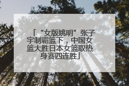 “女版姚明”张子宇制霸篮下，中国女篮大胜日本女篮取热身赛四连胜