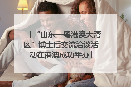 “山东—粤港澳大湾区”博士后交流洽谈活动在港澳成功举办