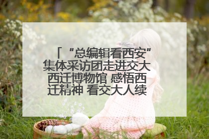 “总编辑看西安”集体采访团走进交大西迁博物馆 感悟西迁精神 看交大人续写爱国奋斗新篇章