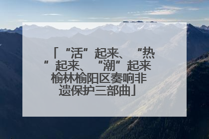 “活”起来、“热”起来、“潮”起来 榆林榆阳区奏响非遗保护三部曲