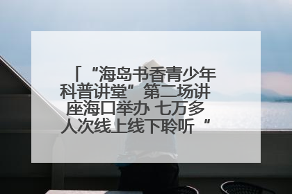 “海岛书香青少年科普讲堂”第二场讲座海口举办 七万多人次线上线下聆听“工匠精神”