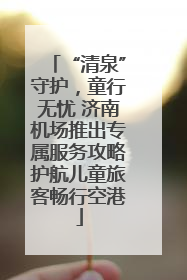 “清泉”守护，童行无忧 济南机场推出专属服务攻略护航儿童旅客畅行空港