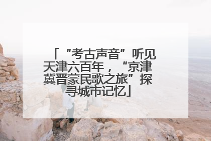 “考古声音”听见天津六百年，“京津冀晋蒙民歌之旅”探寻城市记忆