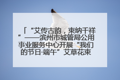 “艾传古韵，束纳千祥”——滨州市城管局公用事业服务中心开展“我们的节日·端午”艾草花束制作主题活动