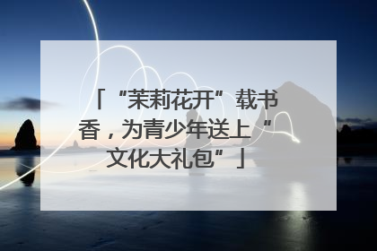 “茉莉花开”载书香，为青少年送上“文化大礼包”