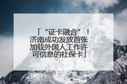 “证卡融合”！济南成功发放首张加载外国人工作许可信息的社保卡