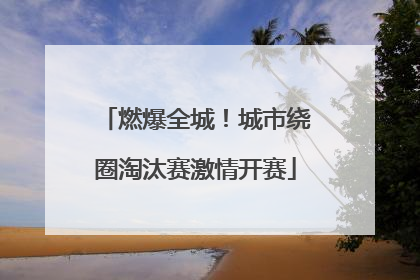 燃爆全城！城市绕圈淘汰赛激情开赛