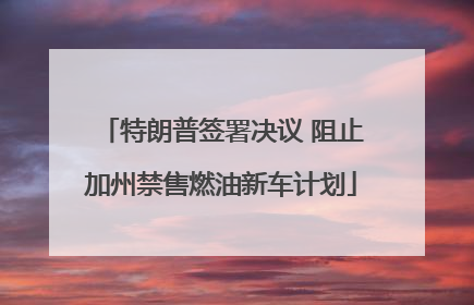特朗普签署决议 阻止加州禁售燃油新车计划