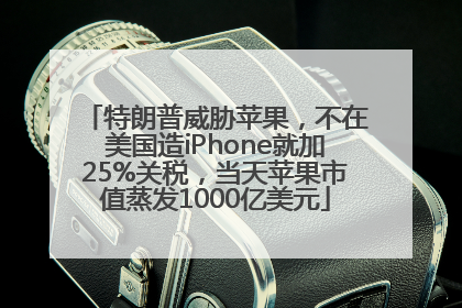 特朗普威胁苹果，不在美国造iPhone就加25%关税，当天苹果市值蒸发1000亿美元