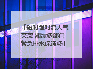 短时强对流天气突袭 湘潭多部门紧急排水保通畅