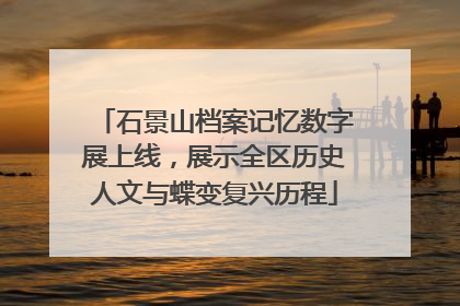 石景山档案记忆数字展上线，展示全区历史人文与蝶变复兴历程