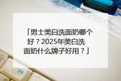 男士美白洗面奶哪个好？2025年美白洗面奶什么牌子好用？