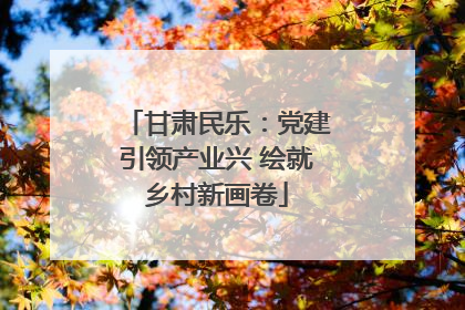 甘肃民乐：党建引领产业兴 绘就乡村新画卷