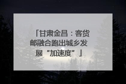 甘肃金昌：客货邮融合跑出城乡发展“加速度”