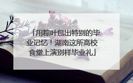 用粽叶包出特别的毕业记忆！湖南这所高校食堂上演别样毕业礼