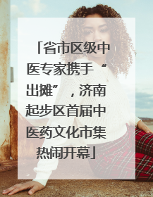 省市区级中医专家携手“出摊”，济南起步区首届中医药文化市集热闹开幕