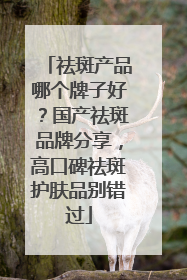 祛斑产品哪个牌子好？国产祛斑品牌分享，高口碑祛斑护肤品别错过
