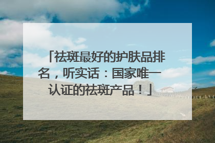 祛斑最好的护肤品排名，听实话：国家唯一认证的祛斑产品！