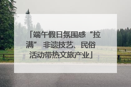 端午假日氛围感“拉满” 非遗技艺、民俗活动带热文旅产业
