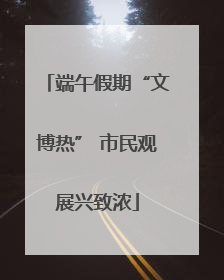 端午假期“文博热” 市民观展兴致浓