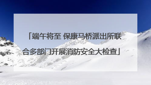 端午将至 保康马桥派出所联合多部门开展消防安全大检查