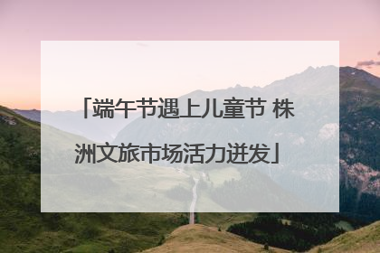 端午节遇上儿童节 株洲文旅市场活力迸发