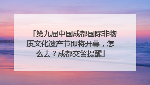 第九届中国成都国际非物质文化遗产节即将开幕，怎么去？成都交警提醒