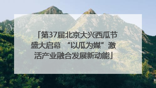 第37届北京大兴西瓜节盛大启幕 “以瓜为媒”激活产业融合发展新动能