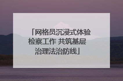 网格员沉浸式体验检察工作 共筑基层治理法治防线