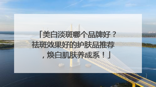 美白淡斑哪个品牌好？祛斑效果好的护肤品推荐，焕白肌肤养成系！