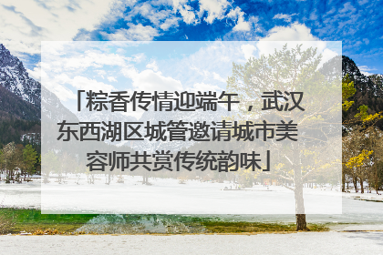 粽香传情迎端午，武汉东西湖区城管邀请城市美容师共赏传统韵味