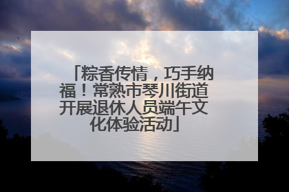 粽香传情，巧手纳福！常熟市琴川街道开展退休人员端午文化体验活动