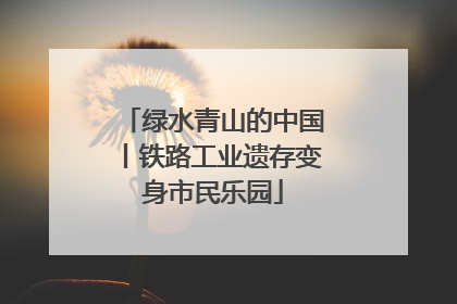 绿水青山的中国丨铁路工业遗存变身市民乐园