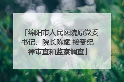 绵阳市人民医院原党委书记、院长陈斌 接受纪律审查和监察调查