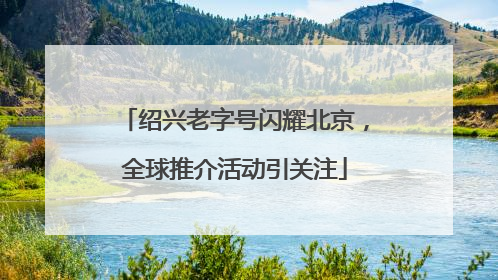 绍兴老字号闪耀北京，全球推介活动引关注