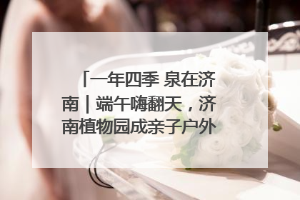 一年四季 泉在济南｜端午嗨翻天，济南植物园成亲子户外热门打卡地