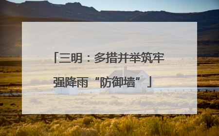 三明：多措并举筑牢强降雨“防御墙”