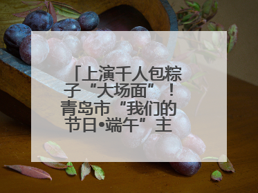 上演千人包粽子“大场面”！青岛市“我们的节日•端午”主题活动启幕