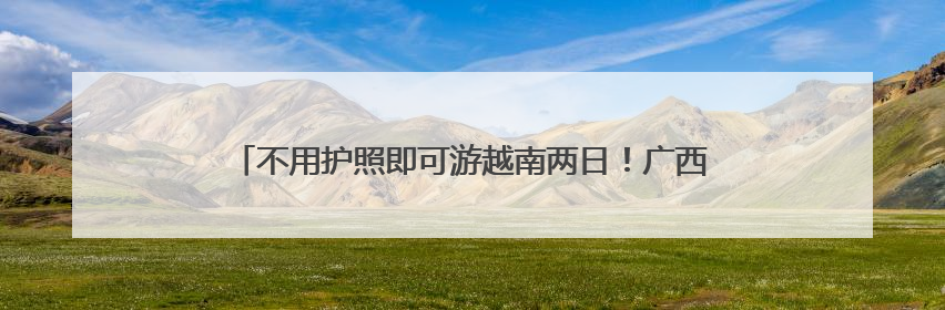 不用护照即可游越南两日！广西凭祥—越南谅山跨境游有新变化