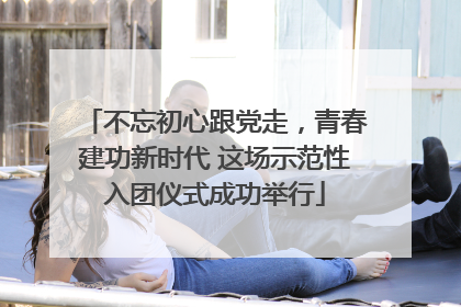 不忘初心跟党走，青春建功新时代 这场示范性入团仪式成功举行