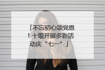 不忘初心颂党恩！十堰开展多彩活动庆“七一”