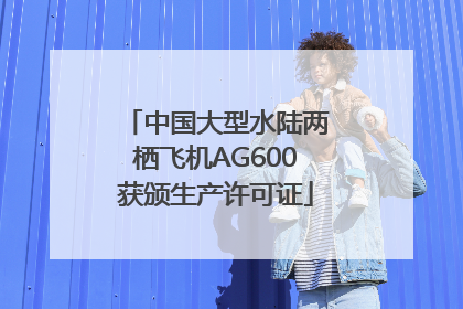 中国大型水陆两栖飞机AG600获颁生产许可证
