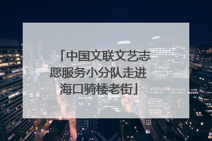 中国文联文艺志愿服务小分队走进海口骑楼老街