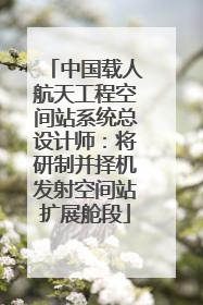 中国载人航天工程空间站系统总设计师：将研制并择机发射空间站扩展舱段
