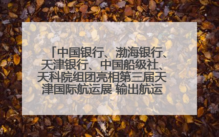 中国银行、渤海银行、天津银行、中国船级社、天科院组团亮相第三届天津国际航运展 输出航运服务“中国方案”