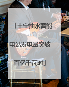 丰宁抽水蓄能电站发电量突破百亿千瓦时